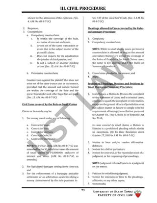 III. CIVIL PROCEDURE
73 UNIV ERSITY OF SANTO TOMAS
FACULTY OF CIVIL LAW
shown for the admission of the evidence. (Sec.
4, A.M. No. 08-8-7-SC)
2. Response;
3. Counterclaim:
a. Compulsory counterclaim
i. Is within the coverage of the Rule,
exclusive of interest and costs;
ii. Arises out of the same transaction or
event that is the subject matter of the
plaintiff’s claim;
iii. Does not require for its adjudication
the joinder of third parties; and
iv. Is not a subject of another pending
action. (Sec. 15, A.M. No. 08-8-7-SC)
b. Permissive counterclaim
Counterclaim against the plaintiff that does not
arise out of the same transaction or occurrence,
provided that the amount and nature thereof
are within the coverage of the Rule and the
prescribed docket and other legal fees are paid.
(Sec. 15, A.M. No. 08-8-7-SC)
Civil Cases covered by the Rule on Small Claims
Claims or demands may be:
1. For money owed under any of following:
a. Contract of lease;
b. Contract of loan;
c. Contract of services;
d. Contract of sale; or
e. Contract of mortgage;
NOTE: On 01 Mar. 2022, A.M. No. 08-8-7-SC was
amended by the SC, which increases the amount
of small claims to P1,000,000, exclusive of
interest and costs. (A.M. No. 08-8-7-SC, as
amended)
2. For liquidated damages arising from contract;
and
3. For the enforcement of a barangay amicable
settlement or an arbitration award involving a
money claim covered by this rule pursuant to
Sec. 417 of the Local Gov’t Code. (Sec. 4, A.M. No.
08-8-7-SC)
Pleadings allowed in Cases covered by the Rules
on Summary Procedure
1. Complaint;
2. Compulsory counterclaim;
NOTE: While in small claims cases, permissive
counterclaim is allowed as long as the amount
and nature thereof are within the coverage of
the Rules of Procedure for Small Claims cases,
the same is not allowed under the Rules on
Summary Procedure.
3. Crossclaims pleaded in the answer; and
4. Reply.
Prohibited Pleadings, Motions and Petitions in
Small Claims and Summary Procedure
1. In civil cases, a Motion to Dismiss the complaint
or the statement of claim, and in criminal cases,
a motion to quash the complaint or information,
except on the ground of lack of jurisdiction over
the subject matter or failure to comply with the
requirement of barangay conciliation, pursuant
to Chapter VII, Title I, Book III of Republic Act
No. 7160;
In cases covered by small claims, a Motion to
Dismiss is a prohibited pleading which admits
no exceptions. (SC En Banc Resolution dated
October 27, 2009 in A.M. No. 08-8-7-SC)
2. Motion to hear and/or resolve affirmative
defenses;
3. Motion for a bill of particulars;
4. Motion for new trial, or for reconsideration of a
judgment, or for reopening of proceedings;
NOTE: Judgment referred herein is a judgment
on the merits.
5. Petition for relief from judgment;
6. Motion for extension of time to file pleadings,
affidavits, or any other paper;
7. Memoranda;
 