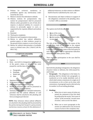 REMEDIAL LAW
74
UNIV ERSITY OF SANTO TOMAS
2023 GOLDEN NOTES
8. Petition for certiorari, mandamus, or
prohibition against any interlocutory order
issued by the court;
9. Motion to declare the defendant in default;
10. Dilatory motions for postponement. Any
motion for postponement shall be presumed
dilatory unless grounded on acts of God, force
majeure, or physical inability of a counsel or
witness to personally appear in court, as
supported by the requisite affidavit and medical
proof;
11. Rejoinder
12. Third-party complaints;
13. Motion for and Complaint in Intervention;
14. Motion to admit late judicial affidavit/s,
position papers, or other evidence, except on
the ground of force majeure or acts of God; and
15. Motion for judicial determination of probable
cause in criminal cases. (Sec. 2, Rule II, A.M. No.
08-8-7-SC)
1. Caption;
2. Body – sets forth its designation, the allegations
of the party’s claims or defenses, the relief
prayed for, and the date of the pleading:
a. Paragraphs;
b. Headings;
c. Relief; and
d. Date.
3. Signature and address;
4. Verification (whenever required);
5. Certification against forum shopping;
6. Names of witnesses who will be presented to
prove a party’s claim or defense;
7. Summary of the witnesses’ intended testimonies,
provided that the judicial affidavits of said
witnesses shall be attached to the pleading and
form an integral part thereof.
NOTE: Only witnesses whose judicial affidavits
are attached to the pleading shall be presented by
the parties during trial. Except if a party presents
meritorious reasons as basis for the admission of
additional witnesses, no other witness or affidavit
shall be heard or admitted by the court; and
8. Documentary and object evidence in support of
the allegations contained in the pleading. (Secs.
1-6, Rule 7, ROC, as amended)
CAPTION
The caption sets forth the: (N-T-D)
1. Name of the court;
2. Title of the action; and
3. Docket number, if assigned (Sec. 1, Rule 7, ROC,
as amended).
The title of the action indicates the names of the
parties. They shall all be named in the original
complaint or petition but in subsequent pleadings,
it shall be sufficient if the name of the first party on
each side be stated with an appropriate indication
when there are other parties. (Ibid.)
Their respective participation in the case shall be
indicated. (Ibid.)
BODY
Sets forth the pleading’s designation, the allegations
of party's claims or defenses, the relief prayed for,
and its date.
1. Paragraphs – The allegations in the body of a
pleading shall be divided into paragraphs so
numbered as to be readily identified, each of
which shall contain a statement of a single set of
circumstances so far as that can be done with
convenience. A paragraph may be referred to by
its number in all succeeding pleadings.
2. Headings
a. When two or more causes of action are
joined, the statement of the first shall
be prefaced by the words “first cause of
action,” of the second by “second cause
of action,” and so on for the others.
b. When one or more paragraphs in the
answer are addressed to one of several
causes of action in the complaint, they
2. PARTS OF A PLEADING
(RULE 7)
 