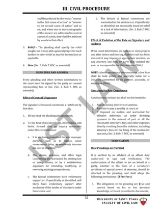 III. CIVIL PROCEDURE
75 UNIV ERSITY OF SANTO TOMAS
FACULTY OF CIVIL LAW
shall be prefaced by the words "answer
to the first cause of action" or "answer
to the second cause of action" and so
on; and when one or more paragraphs
of the answer are addressed to several
causes of action, they shall be prefaced
by words to that effect.
3. Relief – The pleading shall specify the relief
sought, but it may add a general prayer for such
further or other relief as may be deemed just or
equitable.
4. Date (Sec. 2, Rule 7, ROC, as amended)
SIGNATURE AND ADDRESS
Every pleading and other written submissions to
the court must be signed by the party or counsel
representing him or her. (Sec. 3, Rule 7, ROC, as
amended)
Effect of Counsel’s Signature
The signature of counsel constitutes a certificate by
him that:
1. He has read the pleading and document;
2. To the best of his knowledge, information, and
belief, formed after an inquiry reasonable
under the circumstances:
a. It is not being presented for any improper
purpose, such as to harass, cause
unnecessary delay, or needlessly increase
the cost of litigation;
b. The claims, defenses, and other legal
contentions are warranted by existing law
or jurisprudence, or by a nonfrivolous
argument for extending, modifying, or
reversing existing jurisprudence;
c. The factual contentions have evidentiary
support or, if specifically so identified, will
likely have evidentiary support after
availment of the modes of discovery under
these rules; and
d. The denials of factual contentions are
warranted on the evidence or, if specifically
so identified, are reasonably based on belief
or a lack of information. (Sec. 3, Rule 7, ROC,
as amended)
Effect of Violation of the Rule on Signature and
Address
If the court determines, on motion or motu proprio
and after notice and hearing, that this rule has been
violated, it may impose an appropriate sanction, on
any attorney, law firm, or party that violated the
rule, or is responsible for the violation. (Ibid.)
NOTE: Absent exceptional circumstances, a law firm
shall be held jointly and severally liable for a
violation committed by its partner, associate, or
employee. (Ibid.)
Sanctions for Non-Compliance
Sanction shall include, but shall not be limited to:
1. Non-monetary directive or sanction;
2. An order to pay a penalty in court; or
3. If imposed on motion and warranted for
effective deference, an order directing
payment to the movant of part or all the
reasonable attorney’s fees and other expenses
directly resulting from the violation, including
attorney’s fees for the filing of the motion for
sanction. (Sec. 3, Rule 7, ROC, as amended)
VERIFICATION
How Pleadings are Verified
It is verified by an affidavit of an affiant duly
authorized to sign said verification. The
authorization of the affiant to act on behalf of a
party, whether in the form of a secretary’s
certificate of special power of attorney, should be
attached to the pleading, and shall allege the
following attestations: (T-No-Fact)
1. The allegations in the pleading are True and
correct based on his or her personal
knowledge, or based on authentic documents;
 