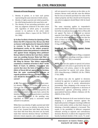 III. CIVIL PROCEDURE
77 UNIV ERSITY OF SANTO TOMAS
FACULTY OF CIVIL LAW
Elements of Forum Shopping:
1. Identity of parties, or at least such parties
representing the same interests in both actions;
2. Identity of rights asserted and reliefs prayed for,
the relief being founded on the same facts; and
3. The identity of two preceding particulars, such
that any judgment rendered in the other action
will, regardless of which party is successful
amount to res judicata in the action under
consideration. (Buan v. Lopez, G.R. No. 75349, 13
Oct. 1986)
Q: Yu Han Yat filed a Petition for Quieting of Title
before the RTC of Quezon City. Bernas also filed
an Answer with Application for Injunctive Relief
to restrain Yu Han Yat from undertaking
development works on the subject property.
Respondent claims that petitioners violated the
rule against forum shopping when petitioner
Bernas failed to inform the Court that a similar
case was pending because Mejia had filed an
appeal of the assailed CA Decision subsequent to
the filing by Bernas. This failure supposedly
constitutes a violation of Section 5, Rule 7 of the
Rules of Court. In addition, respondent also
asserts that since the heirs of Esperanza Nava
(Heirs of Nava) did not appeal the CA Decision,
then the same constitutes res judicata as
regards petitioners Bernas and Mejia. Thus, the
case should be dismissed. Are the contentions
correct?
A: NO. There is forum shopping where there exist:
(a) identity of parties, or at least such parties as
represent the same interests in both actions; (b)
identity of rights asserted and relief prayed for, the
relief being founded on the same facts; and (c) the
identity of the two preceding particulars is such that
any judgment rendered in the pending case,
regardless of which party is successful would
amount to res judicata.
While there was identity of rights asserted and relief
prayed for, there was no identity of parties in the
case at bar. Granted that both Mejia and Bernas
trace their title from Nava, this does not, by itself,
make their interests identical. Bernas' and Mejia's
interests remain separate, and a judgment on one
will not amount to res judicata on the other as, for
instance, Bernas could, and did, raise the defense
that he was an innocent purchaser for value of the
subject property and thus should not be bound by
any adverse judgment should Mejia's title be found
defective.
The same reasoning applies to respondent's
assertion that Mejia's and Bernas' claims were now
barred by res judicata because the Heirs of Nava did
not appeal. The heirs of Nava hold an interest
separate from Mejia's and Bernas', and the latter
could not be adversely affected by the fact that the
Heirs of Nava no longer filed an appeal. (Jose A.
Bernas v. Estate of Felipe Yu Han Yat, G.R. No. 195908,
15 Aug. 2018)
Nature of the Certification against Forum
Shopping
It is a mandatory requirement in filing a complaint
and other initiatory pleadings asserting a claim or
relief. (Sec. 5, Rule 7, ROC, as amended)
NOTE: This rule also applies to special civil actions
since a special civil action is governed by the rules
for ordinary civil actions, subject to the specific
rules prescribed for special civil action. (Riano,
2019, citing Wacnang v. COMELEC, G.R. No. 178024,
17 Oct. 2008)
Res judicata may also be applied to decisions
rendered by agencies in judicial or quasi-judicial
proceedings and not to purely administrative
proceedings. Thus, shopping, in the concept of res
judicata, is applicable to judgments or decisions of
administrative agencies performing judicial or
quasi-judicial functions. (Malixi v. Baltazar, G.R. No.
208224, 22 Nov. 2017)
NOTE: The dismissal of all cases involved in forum
shopping is a punitive measure against the
deplorable practice of litigants resorting to different
fora to seek similar reliefs, so that their chances of
obtaining a favorable judgment is increased. This
results in the possibility of different competent
tribunals arriving at separate and contradictory
decisions. Moreover, it adds to the congestion of the
heavily burdened dockets of the courts. To avoid
 