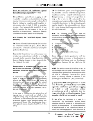 III. CIVIL PROCEDURE
79 UNIV ERSITY OF SANTO TOMAS
FACULTY OF CIVIL LAW
When the Execution of Certification against
Forum Shopping is required (2014 BAR)
The certification against forum shopping is only
required in a complaint or other initiatory pleading,
namely: Permissive counterclaim, Crossclaim, Third
(fourth, etc.) party complaint, and Complaint-in-
intervention. (Sec. 5, Rule 7, ROC, as amended;
Arquiza v. Court of Appeals, G.R. No. 160479, 08 June
2005) A petition for the issuance of the writ of
execution is not an initiatory pleading; it does not
require a certification against forum shopping.
Who Executes the Certification against Forum
Shopping
GR: It is the plaintiff or principal party who executes
the certification under oath. (Sec. 5, Rule 7, ROC, as
amended) The certification must be executed by the
party, not the attorney.
Reason: It is the petitioner and not the counsel who
is in the best position to know whether he or she or
it actually filed or caused the filing of a petition. (Far
Eastern Shipping Company v. Court of Appeals, G.R.
No. 130068, 01 Oct 1998)
Requirements of a Corporation executing the
Verification/Certification against Forum
Shopping; Rule when the Plaintiff is a Juridical
Person
A corporation exercises its powers through its
board of directors and/or its duly authorized
officers and agents. Physical act, like signing of
documents, can be performed only by natural
persons duly authorized for the purpose by
corporate by-laws or by a specific act of the board of
directors. (Mediserv, Inc. v. Court of Appeals, G.R. No.
161368, 05 Apr. 2010)
In the case of corporations, the physical act of
signing may be performed, on behalf of the
corporate entity, only by specifically authorized
individuals for the simple reason that corporations,
as artificial persons, cannot personally do the task
themselves. (Filipinas Eslon Manufacturing Corp. v.
Heirs of Basilio Llanes, et.al., G.R. No. 194114, 27 Mar.
2019)
GR: The certification against forum shopping where
the plaintiff is a juridical entity like a corporation,
may be executed by a properly authorized person.
This person may be a lawyer of a corporation. As
long as he or she is duly authorized by the
corporation and has personal knowledge of the facts
required to be disclosed in the certification, such
may be signed by the authorized lawyer. (Riano,
2019, citing National Steel Corporation v. CA, G.R. No.
134468, 29 Aug. 2002)
XPN: The following officers may sign the
verification and certification of non-forum shopping
on behalf of the corporation even in the absence of
a board resolution:
1. Chairperson of the Board of Directors;
2. President;
3. General Manager;
4. Personnel Officer; or
5. Employment Specialist in labor cases
These officers are in the position to verify the
truthfulness and correctness of the allegations in
the petition. (Mid Pasig Land and Development
Corporation v. Tablante, G.R. No. 162924, 04 Feb.
2010)
NOTE: The authorization of the affiant to act on
behalf of a party to execute the verification and/or
the certification against forum shopping, whether in
the form of a secretary’s certificate or a special
power of attorney, should be attached to the
pleading. (Secs. 4 and 5, Rule 7, ROC, as amended)
Q: Corporation XYZ is the petitioner in a civil
case. Alexander, president of corporation XYZ,
signed the certification against forum shopping
on behalf of said corporation without
presenting any proof of authority from the
corporation. Is the certification against forum
shopping valid? If not, how may it be cured?
A: NO. When the petitioner in a case is a
corporation, the certification against forum
shopping should be signed by its duly authorized
director or representative. The authorized director
or representative of the corporation should be
vested with authority by a valid board resolution. A
 