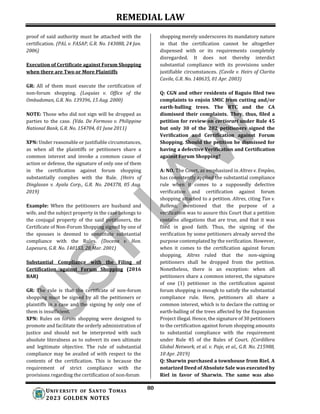 REMEDIAL LAW
80
UNIV ERSITY OF SANTO TOMAS
2023 GOLDEN NOTES
proof of said authority must be attached with the
certification. (PAL v. FASAP, G.R. No. 143088, 24 Jan.
2006)
Execution of Certificate against Forum Shopping
when there are Two or More Plaintiffs
GR: All of them must execute the certification of
non-forum shopping. (Loquias v. Office of the
Ombudsman, G.R. No. 139396, 15 Aug. 2000)
NOTE: Those who did not sign will be dropped as
parties to the case. (Vda. De Formoso v. Philippine
National Bank, G.R. No. 154704, 01 June 2011)
XPN: Under reasonable or justifiable circumstances,
as when all the plaintiffs or petitioners share a
common interest and invoke a common cause of
action or defense, the signature of only one of them
in the certification against forum shopping
substantially complies with the Rule. (Heirs of
Dinglasan v. Ayala Corp., G.R. No. 204378, 05 Aug.
2019)
Example: When the petitioners are husband and
wife, and the subject property in the case belongs to
the conjugal property of the said petitioners, the
Certificate of Non-Forum Shopping signed by one of
the spouses is deemed to constitute substantial
compliance with the Rules. (Docena v. Hon.
Lapesura, G.R. No. 140153, 28 Mar. 2001)
Substantial Compliance with the Filing of
Certification against Forum Shopping (2016
BAR)
GR: The rule is that the certificate of non-forum
shopping must be signed by all the petitioners or
plaintiffs in a case and the signing by only one of
them is insufficient.
XPN: Rules on forum shopping were designed to
promote and facilitate the orderly administration of
justice and should not be interpreted with such
absolute literalness as to subvert its own ultimate
and legitimate objective. The rule of substantial
compliance may be availed of with respect to the
contents of the certification. This is because the
requirement of strict compliance with the
provisions regarding the certification of non-forum
shopping merely underscores its mandatory nature
in that the certification cannot be altogether
dispensed with or its requirements completely
disregarded. It does not thereby interdict
substantial compliance with its provisions under
justifiable circumstances. (Cavile v. Heirs of Clarita
Cavile, G.R. No. 148635, 01 Apr. 2003)
Q: CGN and other residents of Baguio filed two
complaints to enjoin SMIC from cutting and/or
earth-balling trees. The RTC and the CA
dismissed their complaints. They, thus, filed a
petition for review on certiorari under Rule 45
but only 30 of the 202 petitioners signed the
Verification and Certification against Forum
Shopping. Should the petition be dismissed for
having a defective Verification and Certification
against Forum Shopping?
A: NO. The Court, as emphasized in Altres v. Empleo,
has consistently applied the substantial compliance
rule when it comes to a supposedly defective
verification and certification against forum
shopping attached to a petition. Altres, citing Tan v.
Ballena, mentioned that the purpose of a
verification was to assure this Court that a petition
contains allegations that are true, and that it was
filed in good faith. Thus, the signing of the
verification by some petitioners already served the
purpose contemplated by the verification. However,
when it comes to the certification against forum
shopping, Altres ruled that the non-signing
petitioners shall be dropped from the petition.
Nonetheless, there is an exception: when all
petitioners share a common interest, the signature
of one (1) petitioner in the certification against
forum shopping is enough to satisfy the substantial
compliance rule. Here, petitioners all share a
common interest, which is to declare the cutting or
earth-balling of the trees affected by the Expansion
Project illegal. Hence, the signature of 30 petitioners
to the certification against forum shopping amounts
to substantial compliance with the requirement
under Rule 45 of the Rules of Court. (Cordillera
Global Network, et al. v. Paje, et al., G.R. No. 215988,
10 Apr. 2019)
Q: Sharwin purchased a townhouse from Riel. A
notarized Deed of Absolute Sale was executed by
Riel in favor of Sharwin. The same was also
 