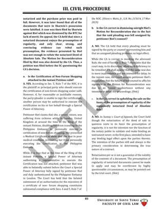 III. CIVIL PROCEDURE
81 UNIV ERSITY OF SANTO TOMAS
FACULTY OF CIVIL LAW
notarized and the purchase price was paid in
full. However, it was later found that all of the
documents that were in Sharwin's possession
were falsified. A case was then filed by Sharwin
against Riel which was dismissed by the RTC for
lack of merit. On appeal, the CA held that since a
notarized document enjoys the presumption of
regularity, and only clear, strong, and
convincing evidence can rebut such
presumption, the evidence presented by Riel
was not enough to refute the notarized Deed of
Absolute Sale. The Motion for Reconsideration
filed by Riel was also denied by the CA. Thus, a
petition was filed before the SC questioning the
CA’s decision.
a. Is the Certification of Non-Forum Shopping
attached to the instant Petition valid?
A. YES. According to Sec. 5, Rule 7 of the ROC, it is
the plaintiff or principal party who should execute
the certification of non-forum shopping under oath.
However, if, for reasonable or justifiable reasons,
the party-pleader is unable to sign the certification,
another person may be authorized to execute the
certification on his or her behalf through a Special
Power of Attorney.
Petitioner Riel claims that she, a senior citizen, was
suffering from sickness while in London, United
Kingdom at around the time of the filing of the
instant Petition, disabling her from traveling to the
Philippine Embassy to personally execute a
certification of non-forum shopping. She presented
a Medical Certificate to show that she was in poor
medical condition, preventing her from personally
executing the Certification at the Philippine
Embassy.
While it is true that at the time of the filing of the
instant Petition, a Special Power of Attorney
authorizing a representative to execute the
Certification was not attached, petitioner Riel was
able to belatedly submit before the Court a Special
Power of Attorney fully signed by petitioner Riel
and duly authenticated by the Philippine Embassy
in London. The Court has held that the belated
submission of an authorization for the execution of
a certificate of non- forum shopping constitutes
substantial compliance with Secs. 4 and 5, Rule 7 of
the ROC. (Dizon v. Matti, Jr., G.R. No. 215614, 17 Mar.
2019)
b. Is the CA correct in dismissing outright Riel’s
Motion for Reconsideration due to the fact
that the said pleading was left unsigned by
petitioner Riel's counsel?
A. NO. The CA held that every pleading must be
signed by the party or counsel representing him and
that an unsigned pleading produces no legal effect.
While the CA is correct in invoking the aforesaid
Rule, the rest of Section 3, Rule 7 elucidates that the
court may, in its discretion, allow such deficiency to
be remedied if it shall appear that the same was due
to mere inadvertence and not intended for delay. In
the instant case, the Court accepts petitioner Riel's
explanation that the failure of her counsel to affix his
signature in the Motion for Reconsideration was
due to an honest inadvertence without any
intention to delay the proceedings. (Ibid.)
c. Is the CA correct in upholding the sale on the
basis of the presumption of regularity of the
supposedly notarized Deed of Absolute
Sale?
A: NO. In Suntay v. Court of Appeals, the Court held
though the notarization of the deed of sale in
question vests in its favor the presumption of
regularity, it is not the intention nor the function of
the notary public to validate and make binding an
instrument never, in the first place, intended to have
any binding legal effect upon the parties thereto.
The intention of the parties still and always is the
primary consideration in determining the true
nature of a contract.
Notarization per se is not a guarantee of the validity
of the contents of a document. The presumption of
regularity of notarized documents cannot be made
to apply and may be overthrown by highly
questionable circumstances, as may be pointed out
by the trial court. (Ibid.)
 