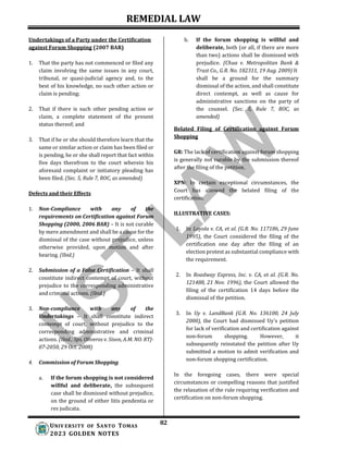 REMEDIAL LAW
82
UNIV ERSITY OF SANTO TOMAS
2023 GOLDEN NOTES
Undertakings of a Party under the Certification
against Forum Shopping (2007 BAR)
1. That the party has not commenced or filed any
claim involving the same issues in any court,
tribunal, or quasi-judicial agency and, to the
best of his knowledge, no such other action or
claim is pending;
2. That if there is such other pending action or
claim, a complete statement of the present
status thereof; and
3. That if he or she should therefore learn that the
same or similar action or claim has been filed or
is pending, he or she shall report that fact within
five days therefrom to the court wherein his
aforesaid complaint or initiatory pleading has
been filed. (Sec. 5, Rule 7, ROC, as amended)
Defects and their Effects
1. Non-Compliance with any of the
requirements on Certification against Forum
Shopping (2000, 2006 BAR) – It is not curable
by mere amendment and shall be a cause for the
dismissal of the case without prejudice, unless
otherwise provided, upon motion and after
hearing. (Ibid.)
2. Submission of a False Certification – It shall
constitute indirect contempt of court, without
prejudice to the corresponding administrative
and criminal actions. (Ibid.)
3. Non-compliance with any of the
Undertakings – It shall constitute indirect
contempt of court, without prejudice to the
corresponding administrative and criminal
actions. (Ibid.; Sps. Oliveros v. Sison, A.M. NO. RTJ-
07-2050, 29 Oct. 2008)
4. Commission of Forum Shopping
a. If the forum shopping is not considered
willful and deliberate, the subsequent
case shall be dismissed without prejudice,
on the ground of either litis pendentia or
res judicata.
b. If the forum shopping is willful and
deliberate, both (or all, if there are more
than two) actions shall be dismissed with
prejudice. (Chua v. Metropolitan Bank &
Trust Co., G.R. No. 182311, 19 Aug. 2009) It
shall be a ground for the summary
dismissal of the action, and shall constitute
direct contempt, as well as cause for
administrative sanctions on the party of
the counsel. (Sec. 5, Rule 7, ROC, as
amended)
Belated Filing of Certification against Forum
Shopping
GR: The lack of certification against forum shopping
is generally not curable by the submission thereof
after the filing of the petition.
XPN: In certain exceptional circumstances, the
Court has allowed the belated filing of the
certification.
ILLUSTRATIVE CASES:
1. In Loyola v. CA, et al. (G.R. No. 117186, 29 June
1995), the Court considered the filing of the
certification one day after the filing of an
election protest as substantial compliance with
the requirement.
2. In Roadway Express, Inc. v. CA, et al. (G.R. No.
121488, 21 Nov. 1996), the Court allowed the
filing of the certification 14 days before the
dismissal of the petition.
3. In Uy v. LandBank (G.R. No. 136100, 24 July
2000), the Court had dismissed Uy’s petition
for lack of verification and certification against
non-forum shopping. However, it
subsequently reinstated the petition after Uy
submitted a motion to admit verification and
non-forum shopping certification.
In the foregoing cases, there were special
circumstances or compelling reasons that justified
the relaxation of the rule requiring verification and
certification on non-forum shopping.
 