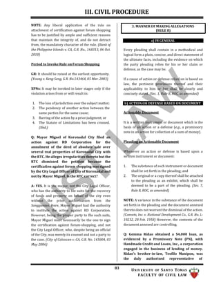 III. CIVIL PROCEDURE
83 UNIV ERSITY OF SANTO TOMAS
FACULTY OF CIVIL LAW
NOTE: Any liberal application of the rule on
attachment of certification against forum shopping
has to be justified by ample and sufficient reasons
that maintain the integrity of, and do not detract
from, the mandatory character of the rule. (Bank of
the Philippine Islands v. CA, G.R. No., 168313, 06 Oct.
2010)
Period to Invoke Rule on Forum Shopping
GR: It should be raised at the earliest opportunity.
(Young v. Keng Seng, G.R. No.143464, 05 Mar. 2003)
XPNs: It may be invoked in later stages only if the
violation arises from or will result in:
1. The loss of jurisdiction over the subject matter;
2. The pendency of another action between the
same parties for the same cause;
3. Barring of the action by a prior judgment; or
4. The Statute of Limitations has been crossed.
(Ibid.)
Q: Mayor Miguel of Koronadal City filed an
action against RD Corporation for the
annulment of the deed of absolute sale over
several real properties of Koronadal City with
the RTC. He alleges irregularities thereto but the
RTC dismissed the petition because the
certification against forum shopping was signed
by the City Legal Officer of City of Koronadal and
not by Mayor Miguel. Is the RTC correct?
A: YES. It is the mayor, not the City Legal Officer,
who has the authority to file suits for the recovery
of funds and property on behalf of the city even
without the prior authorization from the
Sanggunian. Here, Mayor Miguel had the authority
to institute the action against RD Corporation.
However, being the proper party to file such suits,
Mayor Miguel must necessarily be the one to sign
the certification against forum-shopping, and not
the City Legal Officer, who, despite being an official
of the City, was merely its counsel and not a party to
the case. (City of Caloocan v. CA, G.R. No. 145004, 03
May 2006)
a) IN GENERAL
Every pleading shall contain in a methodical and
logical form a plain, concise, and direct statement of
the ultimate facts, including the evidence on which
the party pleading relies for his or her claim or
defense, as the case may be.
If a cause of action or defense relied on is based on
law, the pertinent provisions thereof and their
applicability to him or her shall be clearly and
concisely stated. (Sec. 1, Rule 8, ROC, as amended)
b) ACTION OR DEFENSE BASED ON DOCUMENT
Actionable Document
It is a written instrument or document which is the
basis of an action or a defense (e.g., a promissory
note in an action for collection of a sum of money).
Pleading an Actionable Document
Whenever an action or defense is based upon a
written instrument or document:
1. The substance of such instrument or document
shall be set forth in the pleading; and
2. The original or a copy thereof shall be attached
to the pleading as an exhibit, which shall be
deemed to be a part of the pleading. (Sec. 7,
Rule 8, ROC, as amended)
NOTE: A variance in the substance of the document
set forth in the pleading and the document annexed
thereto does not warrant the dismissal of the action.
(Convets, Inc. v. National Development Co., G.R. No. L-
10232, 28 Feb. 1958) However, the contents of the
document annexed are controlling.
Q: Gemma Ridao obtained a $4,000 loan, as
evidenced by a Promissory Note (PN), with
Handmade Credit and Loans, Inc., a corporation
engaged in the business of lending of money.
Ridao’s brother-in-law, Teofilo Manipon, was
the duly authorized representative of
3. MANNER OF MAKING ALLEGATIONS
(RULE 8)
 