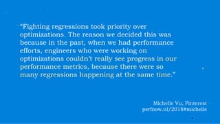 “Fighting regressions took priority over
optimizations. The reason we decided this was
because in the past, when we had performance
efforts, engineers who were working on
optimizations couldn’t really see progress in our
performance metrics, because there were so
many regressions happening at the same time.”
Michelle Vu, Pinterest
perfnow.nl/2018#michelle
 