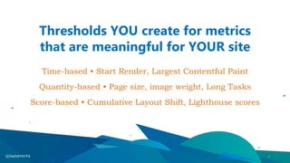 Thresholds YOU create for metrics
that are meaningful for YOUR site
Time-based • Start Render, Largest Contentful Paint
Quantity-based • Page size, image weight, Long Tasks
Score-based • Cumulative Layout Shift, Lighthouse scores
@tameverts
 