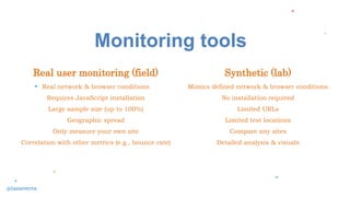 Monitoring tools
Synthetic (lab)
Mimics defined network & browser conditions
No installation required
Limited URLs
Limited test locations
Compare any sites
Detailed analysis & visuals
Real user monitoring (field)
Real network & browser conditions
Requires JavaScript installation
Large sample size (up to 100%)
Geographic spread
Only measure your own site
Correlation with other metrics (e.g., bounce rate)
@tameverts
 