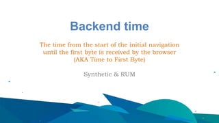 Backend time
The time from the start of the initial navigation
until the first byte is received by the browser
(AKA Time to First Byte)
Synthetic & RUM
 