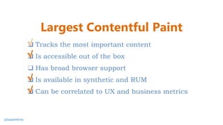 ❑ Tracks the most important content
❑ Is accessible out of the box
❑ Has broad browser support
❑ Is available in synthetic and RUM
❑ Can be correlated to UX and business metrics
√
√
Largest Contentful Paint
√
√
@tameverts
 