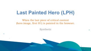 Last Painted Hero (LPH)
When the last piece of critical content
(hero image, first H1) is painted in the browser.
Synthetic
 