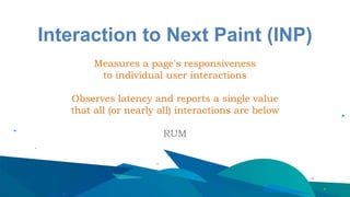 Interaction to Next Paint (INP)
Measures a page's responsiveness
to individual user interactions
Observes latency and reports a single value
that all (or nearly all) interactions are below
RUM
 