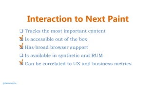 ❑ Tracks the most important content
❑ Is accessible out of the box
❑ Has broad browser support
❑ Is available in synthetic and RUM
❑ Can be correlated to UX and business metrics
√
Interaction to Next Paint
@tameverts
√
√
 
