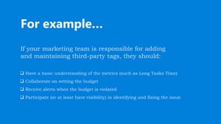 For example…
If your marketing team is responsible for adding
and maintaining third-party tags, they should:
 Have a basic understanding of the metrics (such as Long Tasks Time)
 Collaborate on setting the budget
 Receive alerts when the budget is violated
 Participate (or at least have visibility) in identifying and fixing the issue
 