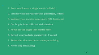 1. Start small (even a single metric will do!)
2. Visually validate your metrics (filmstrips, videos)
3. Validate your metrics some more (UX, business)
4. Get buy-in from different stakeholders
5. Focus on the pages that matter most
6. Revisit your budgets regularly (2-4 weeks)
7. Remember that metrics are always evolving
8. Never stop measuring
 