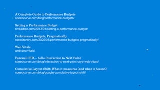 A Complete Guide to Performance Budgets
speedcurve.com/blog/performance-budgets/
Setting a Performance Budget
timkadlec.com/2013/01/setting-a-performance-budget/
Performance Budgets, Pragmatically
csswizardry.com/2020/01/performance-budgets-pragmatically/
Web Vitals
web.dev/vitals/
Farewell FID… hello Interaction to Next Paint
speedcurve.com/blog/interaction-to-next-paint-core-web-vitals/
Cumulative Layout Shift: What it measures (and what it doesn’t)
speedcurve.com/blog/google-cumulative-layout-shift/
 