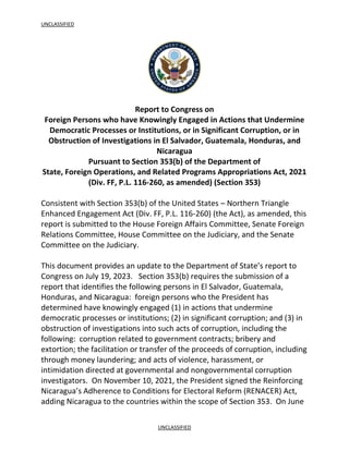 UNCLASSIFIED
UNCLASSIFIED
Report to Congress on
Foreign Persons who have Knowingly Engaged in Actions that Undermine
Democratic Processes or Institutions, or in Significant Corruption, or in
Obstruction of Investigations in El Salvador, Guatemala, Honduras, and
Nicaragua
Pursuant to Section 353(b) of the Department of
State, Foreign Operations, and Related Programs Appropriations Act, 2021
(Div. FF, P.L. 116-260, as amended) (Section 353)
Consistent with Section 353(b) of the United States – Northern Triangle
Enhanced Engagement Act (Div. FF, P.L. 116-260) (the Act), as amended, this
report is submitted to the House Foreign Affairs Committee, Senate Foreign
Relations Committee, House Committee on the Judiciary, and the Senate
Committee on the Judiciary.
This document provides an update to the Department of State’s report to
Congress on July 19, 2023. Section 353(b) requires the submission of a
report that identifies the following persons in El Salvador, Guatemala,
Honduras, and Nicaragua: foreign persons who the President has
determined have knowingly engaged (1) in actions that undermine
democratic processes or institutions; (2) in significant corruption; and (3) in
obstruction of investigations into such acts of corruption, including the
following: corruption related to government contracts; bribery and
extortion; the facilitation or transfer of the proceeds of corruption, including
through money laundering; and acts of violence, harassment, or
intimidation directed at governmental and nongovernmental corruption
investigators. On November 10, 2021, the President signed the Reinforcing
Nicaragua’s Adherence to Conditions for Electoral Reform (RENACER) Act,
adding Nicaragua to the countries within the scope of Section 353. On June
 