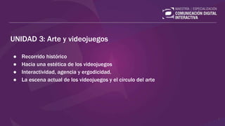 UNIDAD 3: Arte y videojuegos
● Recorrido histórico
● Hacia una estética de los videojuegos
● Interactividad, agencia y ergodicidad.
● La escena actual de los videojuegos y el círculo del arte
1
 