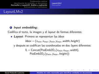 Fundamentos teóricos
Identificación de entidades en documentos
DocLayNet y LayoutLM: Análisis y explicación
Entrenamiento y conclusiones
LayoutLMv2
DocLayNet
LayoutLMv2
1 Input embedding:
Codifica el texto, la imagen y el layout de formas diferentes:
Layout: Primero se representan las bbox
bbox = (xmin,xmax ,ymin,ymax ,width,height)
y después se codifican las coordenadas en dos layers diferentes:
li = Concat(PosEmb2Dx (xmin,xmax ,width),
PosEmb2Dy (ymin,ymax ,height))
David Redondo Laencina Modelos de redes neuronales para identificar entidades en documentos
 