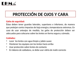 PROTECCIÓN DE OJOS Y CARA
Gafas de seguridad:
Éstas deben tener guardas laterales, superiores e inferiores, de manera
que protejan contra impactos de baja energía y temperaturas extremas. En
caso de usar anteojos de medida, las gafas de protección deben ser
adecuadas para colocarse sobre los lentes en forma segura y cómoda.
Cuidados:
• Lavar los lentes con agua limpia y jabón suave
• Mantener los equipos con los lentes hacia arriba
• Usar protección sobre lentes de contacto
• En labores de soldadura, se debe usar vidrio de matiz correcto
 