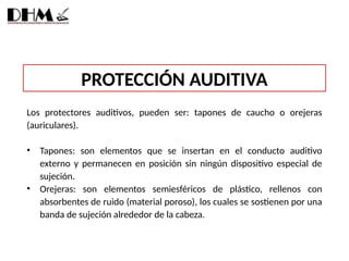 PROTECCIÓN AUDITIVA
Los protectores auditivos, pueden ser: tapones de caucho o orejeras
(auriculares).
• Tapones: son elementos que se insertan en el conducto auditivo
externo y permanecen en posición sin ningún dispositivo especial de
sujeción.
• Orejeras: son elementos semiesféricos de plástico, rellenos con
absorbentes de ruido (material poroso), los cuales se sostienen por una
banda de sujeción alrededor de la cabeza.
 