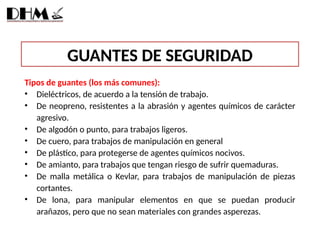 GUANTES DE SEGURIDAD
Tipos de guantes (los más comunes):
• Dieléctricos, de acuerdo a la tensión de trabajo.
• De neopreno, resistentes a la abrasión y agentes químicos de carácter
agresivo.
• De algodón o punto, para trabajos ligeros.
• De cuero, para trabajos de manipulación en general
• De plástico, para protegerse de agentes químicos nocivos.
• De amianto, para trabajos que tengan riesgo de sufrir quemaduras.
• De malla metálica o Kevlar, para trabajos de manipulación de piezas
cortantes.
• De lona, para manipular elementos en que se puedan producir
arañazos, pero que no sean materiales con grandes asperezas.
 