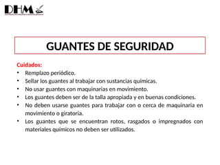 GUANTES DE SEGURIDAD
Cuidados:
• Remplazo periódico.
• Sellar los guantes al trabajar con sustancias químicas.
• No usar guantes con maquinarias en movimiento.
• Los guantes deben ser de la talla apropiada y en buenas condiciones.
• No deben usarse guantes para trabajar con o cerca de maquinaria en
movimiento o giratoria.
• Los guantes que se encuentran rotos, rasgados o impregnados con
materiales químicos no deben ser utilizados.
 