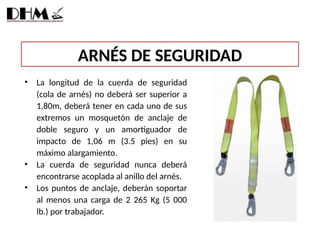 ARNÉS DE SEGURIDAD
• La longitud de la cuerda de seguridad
(cola de arnés) no deberá ser superior a
1,80m, deberá tener en cada uno de sus
extremos un mosquetón de anclaje de
doble seguro y un amortiguador de
impacto de 1,06 m (3.5 pies) en su
máximo alargamiento.
• La cuerda de seguridad nunca deberá
encontrarse acoplada al anillo del arnés.
• Los puntos de anclaje, deberán soportar
al menos una carga de 2 265 Kg (5 000
lb.) por trabajador.
 