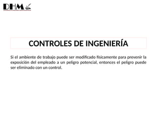 Si el ambiente de trabajo puede ser modificado físicamente para prevenir la
exposición del empleado a un peligro potencial, entonces el peligro puede
ser eliminado con un control.
CONTROLES DE INGENIERÍA
 