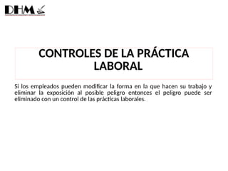 Si los empleados pueden modificar la forma en la que hacen su trabajo y
eliminar la exposición al posible peligro entonces el peligro puede ser
eliminado con un control de las prácticas laborales.
CONTROLES DE LA PRÁCTICA
LABORAL
 
