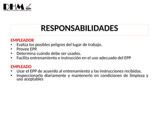 EMPLEADOR
• Evalúa los posibles peligros del lugar de trabajo.
• Provee EPP.
• Determina cuándo debe ser usados.
• Facilita entrenamiento e instrucción en el uso adecuado del EPP
EMPLEADO
• Usar el EPP de acuerdo al entrenamiento y las instrucciones recibidas.
• Inspeccionarlo diariamente y mantenerlo en condiciones de limpieza y
uso aceptables
RESPONSABILIDADES
 