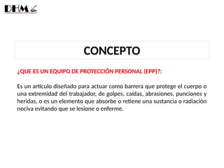CONCEPTO
¿QUE ES UN EQUIPO DE PROTECCIÓN PERSONAL (EPP)?:
Es un artículo diseñado para actuar como barrera que protege el cuerpo o
una extremidad del trabajador, de golpes, caídas, abrasiones, punciones y
heridas, o es un elemento que absorbe o retiene una sustancia o radiación
nociva evitando que se lesione o enferme.
 