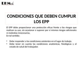 CONDICIONES QUE DEBEN CUMPLIR
LOS EPP
El EPP debe proporcionar una protección eficaz frente a los riesgos que
motivan su uso, sin ocasionar o suponer por sí mismos riesgos adicionales
ni molestias innecesarias.
En tal sentido:
• Debe responder a las condiciones existentes en el lugar de trabajo.
• Debe tener en cuenta las condiciones anatómicas, fisiológicas y el
estado de salud del trabajador.
 