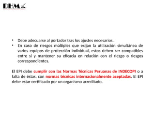• Debe adecuarse al portador tras los ajustes necesarios.
• En caso de riesgos múltiples que exijan la utilización simultánea de
varios equipos de protección individual, estos deben ser compatibles
entre si y mantener su eficacia en relación con el riesgo o riesgos
correspondientes.
El EPI debe cumplir con las Normas Técnicas Peruanas de INDECOPI o a
falta de éstas, con normas técnicas internacionalmente aceptadas. El EPI
debe estar certificado por un organismo acreditado.
 