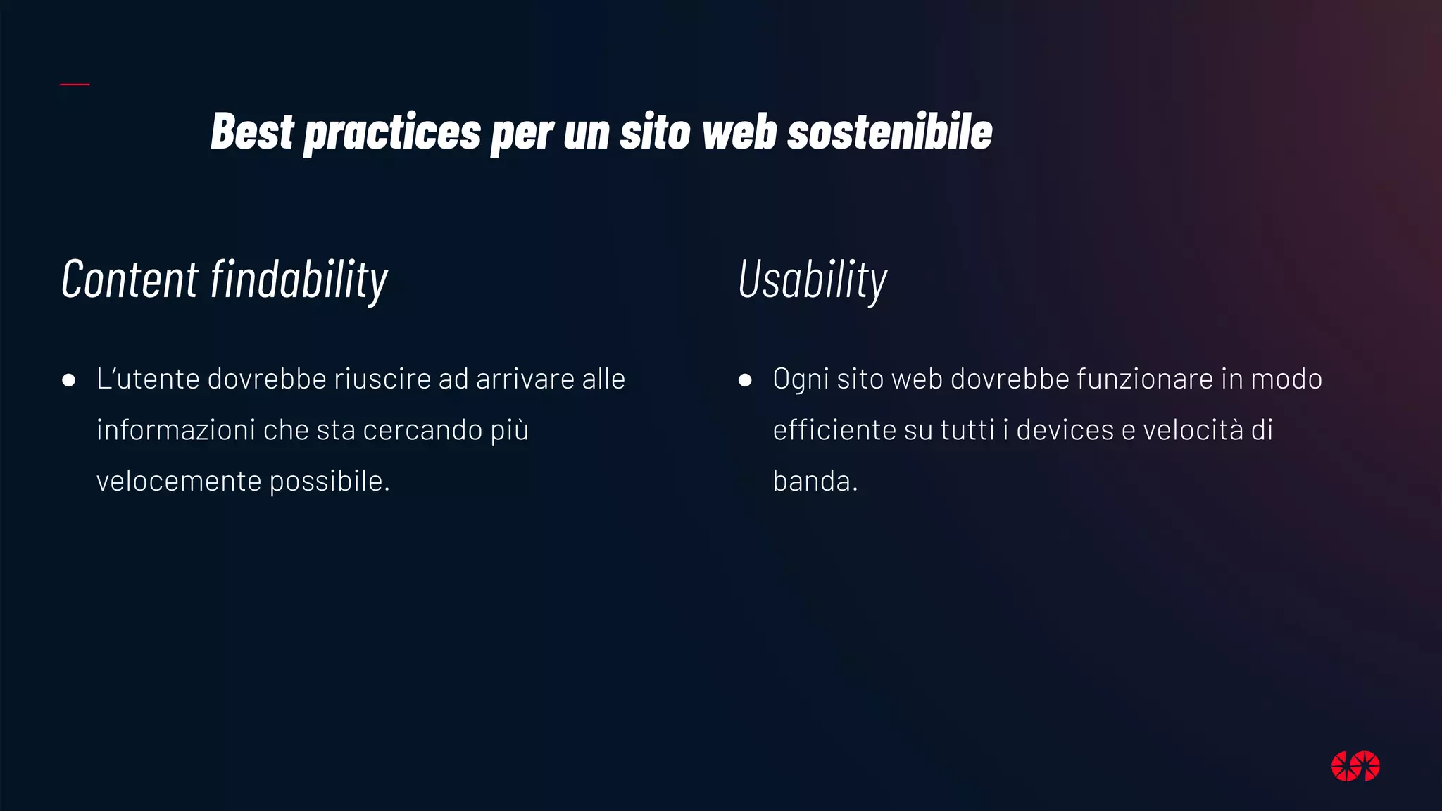 Best practices per un sito web sostenibile
Content ﬁndability
● L’utente dovrebbe riuscire ad arrivare alle
informazioni che sta cercando più
velocemente possibile.
Usability
● Ogni sito web dovrebbe funzionare in modo
efficiente su tutti i devices e velocità di
banda.
 