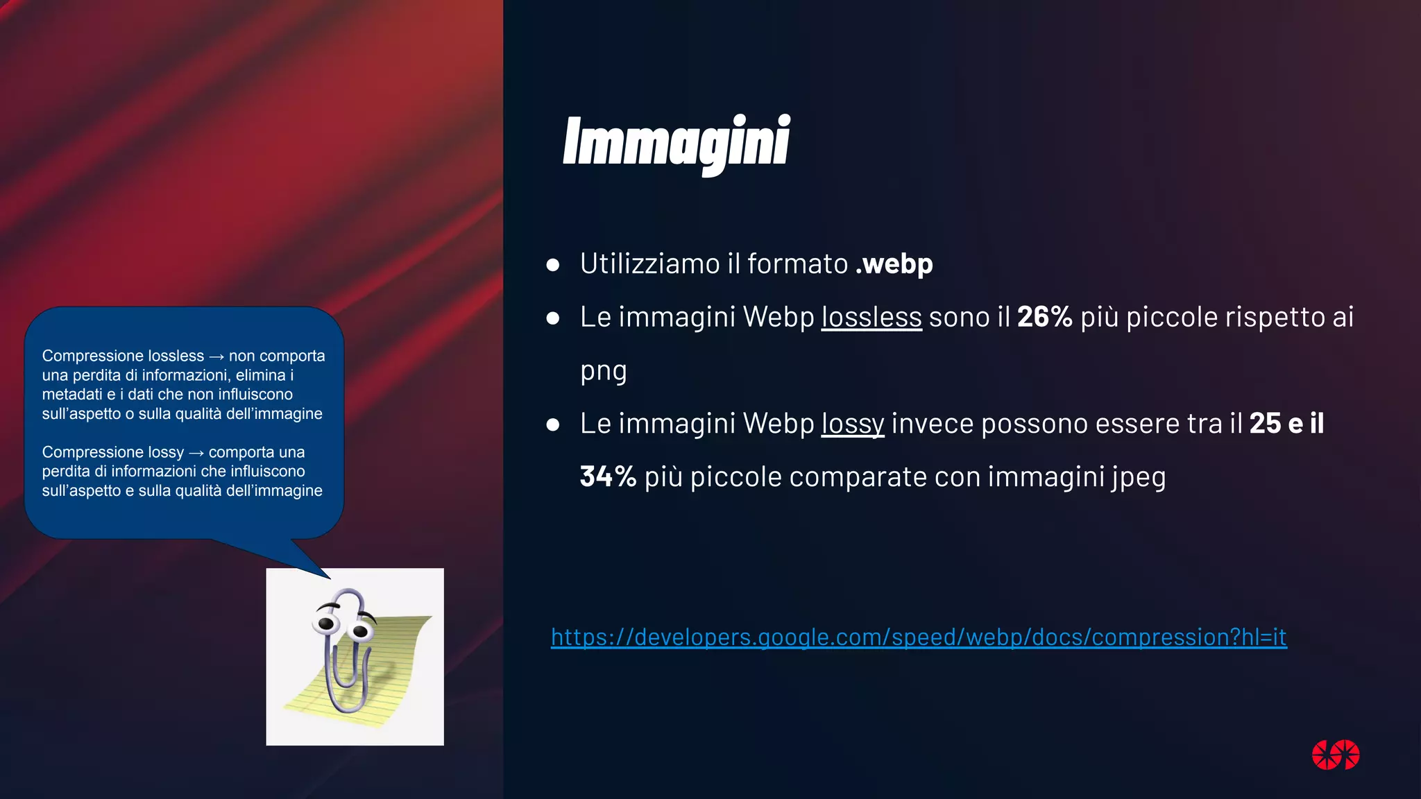 Immagini
● Utilizziamo il formato .webp
● Le immagini Webp lossless sono il 26% più piccole rispetto ai
png
● Le immagini Webp lossy invece possono essere tra il 25 e il
34% più piccole comparate con immagini jpeg
https://developers.google.com/speed/webp/docs/compression?hl=it
Compressione lossless → non comporta
una perdita di informazioni, elimina i
metadati e i dati che non influiscono
sull’aspetto o sulla qualità dell’immagine
Compressione lossy → comporta una
perdita di informazioni che influiscono
sull’aspetto e sulla qualità dell’immagine
 