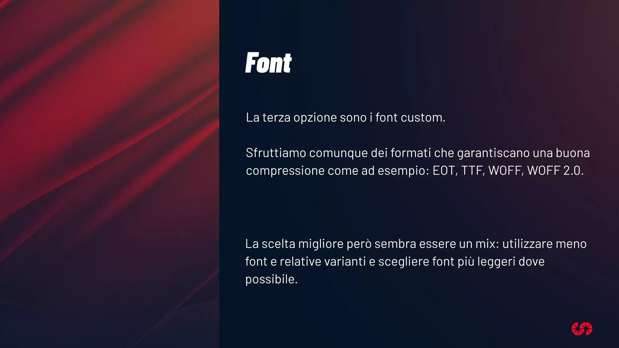 Font
La terza opzione sono i font custom.
Sfruttiamo comunque dei formati che garantiscano una buona
compressione come ad esempio: EOT, TTF, WOFF, WOFF 2.0.
La scelta migliore però sembra essere un mix: utilizzare meno
font e relative varianti e scegliere font più leggeri dove
possibile.
 