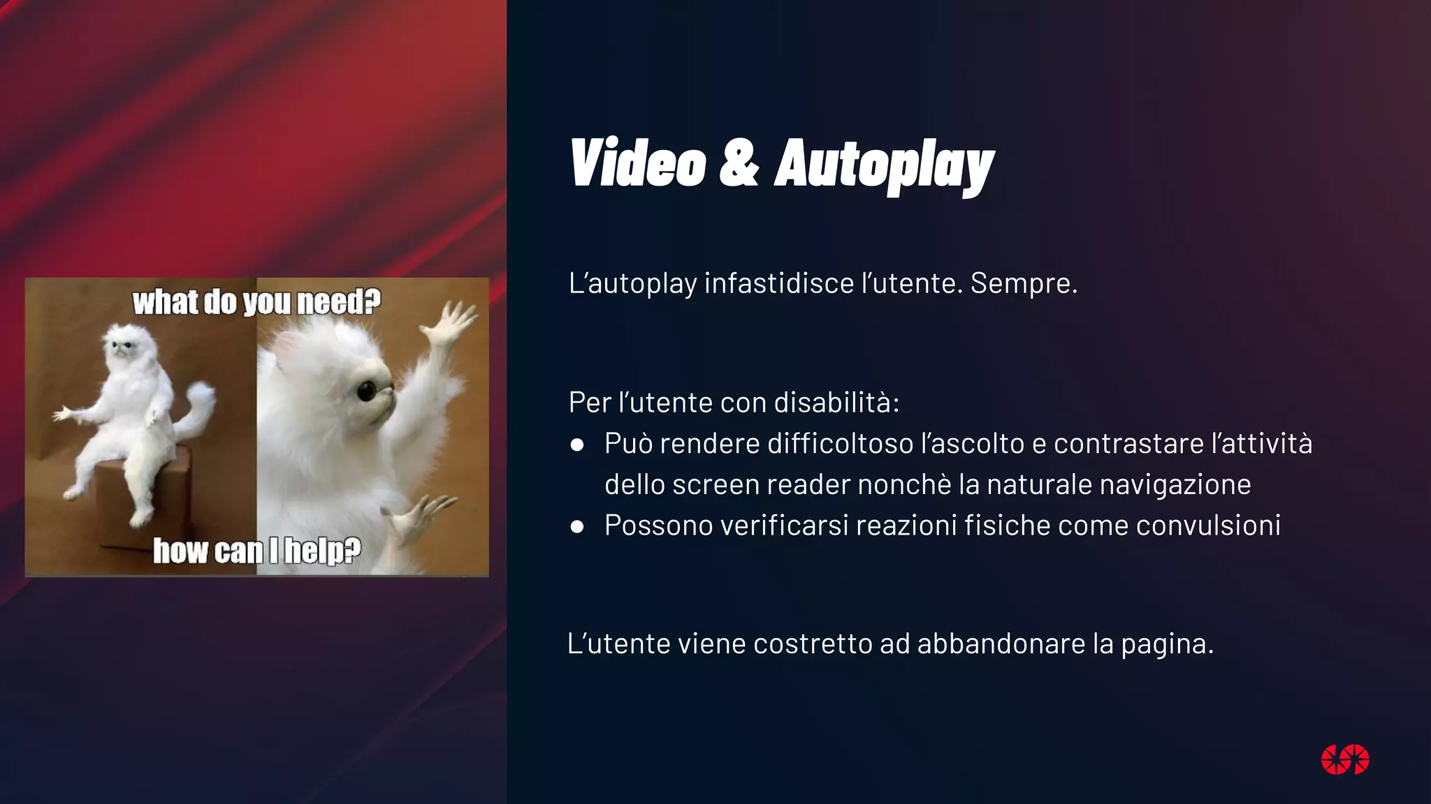 Video & Autoplay
L’autoplay infastidisce l’utente. Sempre.
Per l’utente con disabilità:
● Può rendere difficoltoso l’ascolto e contrastare l’attività
dello screen reader nonchè la naturale navigazione
● Possono veriﬁcarsi reazioni ﬁsiche come convulsioni
L’utente viene costretto ad abbandonare la pagina.
 