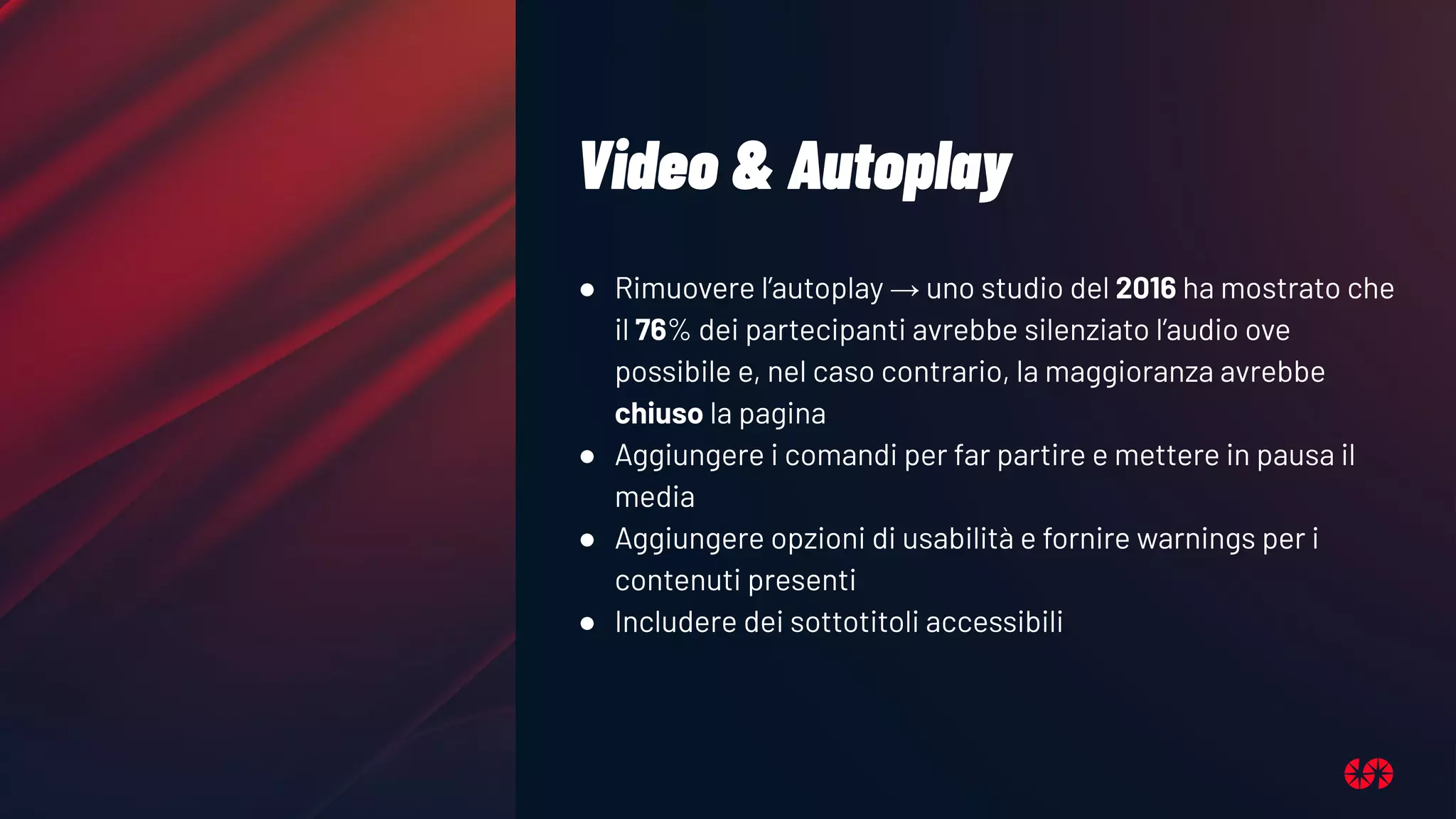 Video & Autoplay
● Rimuovere l’autoplay → uno studio del 2016 ha mostrato che
il 76% dei partecipanti avrebbe silenziato l’audio ove
possibile e, nel caso contrario, la maggioranza avrebbe
chiuso la pagina
● Aggiungere i comandi per far partire e mettere in pausa il
media
● Aggiungere opzioni di usabilità e fornire warnings per i
contenuti presenti
● Includere dei sottotitoli accessibili
 