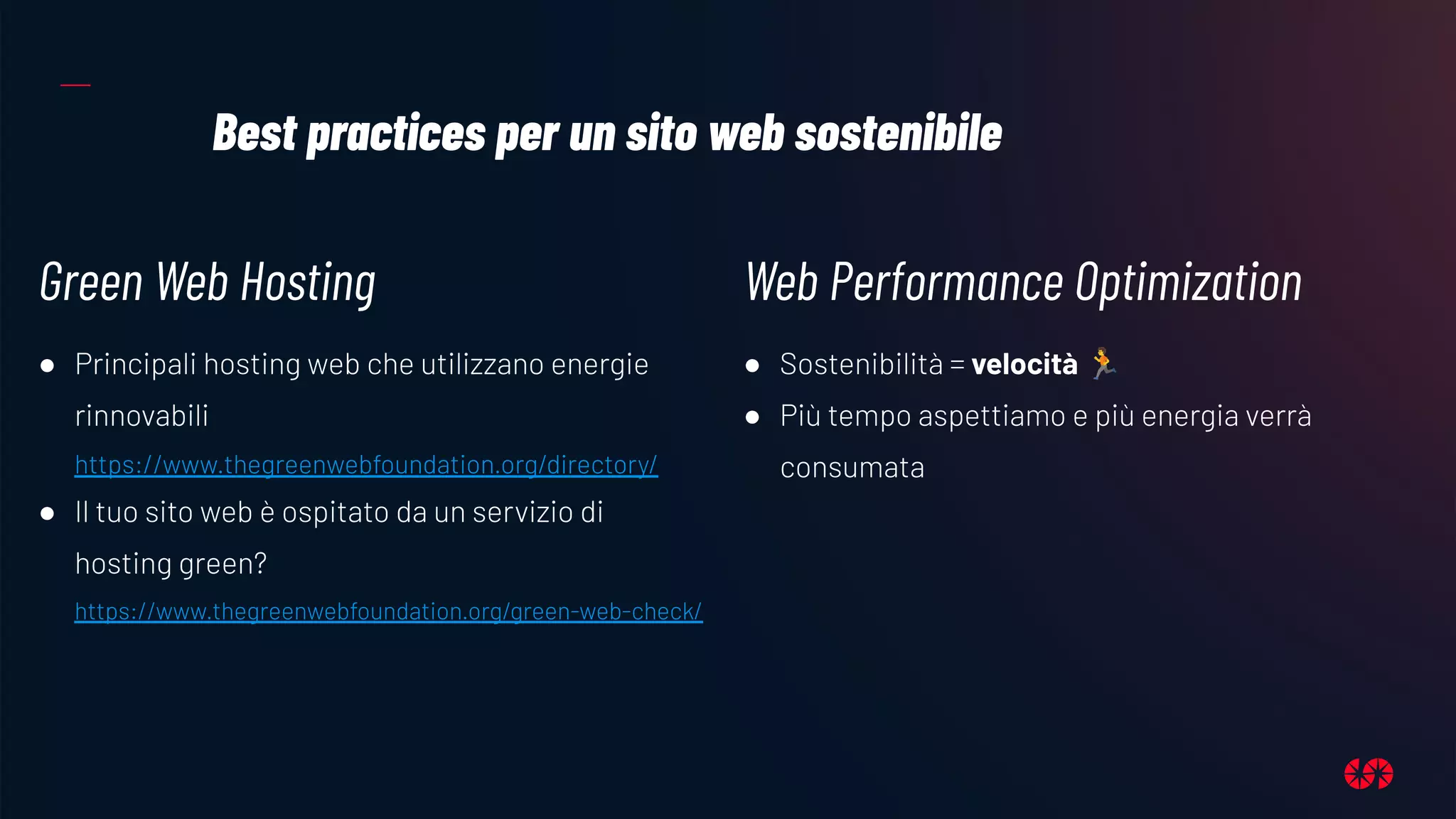 Best practices per un sito web sostenibile
Green Web Hosting
● Principali hosting web che utilizzano energie
rinnovabili
https://www.thegreenwebfoundation.org/directory/
● Il tuo sito web è ospitato da un servizio di
hosting green?
https://www.thegreenwebfoundation.org/green-web-check/
Web Performance Optimization
● Sostenibilità = velocità 🏃
● Più tempo aspettiamo e più energia verrà
consumata
 
