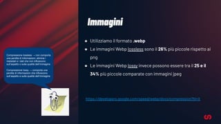Immagini
● Utilizziamo il formato .webp
● Le immagini Webp lossless sono il 26% più piccole rispetto ai
png
● Le immagini Webp lossy invece possono essere tra il 25 e il
34% più piccole comparate con immagini jpeg
https://developers.google.com/speed/webp/docs/compression?hl=it
Compressione lossless → non comporta
una perdita di informazioni, elimina i
metadati e i dati che non influiscono
sull’aspetto o sulla qualità dell’immagine
Compressione lossy → comporta una
perdita di informazioni che influiscono
sull’aspetto e sulla qualità dell’immagine
 