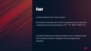Font
La terza opzione sono i font custom.
Sfruttiamo comunque dei formati che garantiscano una buona
compressione come ad esempio: EOT, TTF, WOFF, WOFF 2.0.
La scelta migliore però sembra essere un mix: utilizzare meno
font e relative varianti e scegliere font più leggeri dove
possibile.
 