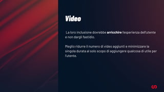 Video
La loro inclusione dovrebbe arricchire l’esperienza dell’utente
e non dargli fastidio.
Meglio ridurre il numero di video aggiunti e minimizzare la
singola durata al solo scopo di aggiungere qualcosa di utile per
l’utente.
 