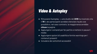 Video & Autoplay
● Rimuovere l’autoplay → uno studio del 2016 ha mostrato che
il 76% dei partecipanti avrebbe silenziato l’audio ove
possibile e, nel caso contrario, la maggioranza avrebbe
chiuso la pagina
● Aggiungere i comandi per far partire e mettere in pausa il
media
● Aggiungere opzioni di usabilità e fornire warnings per i
contenuti presenti
● Includere dei sottotitoli accessibili
 