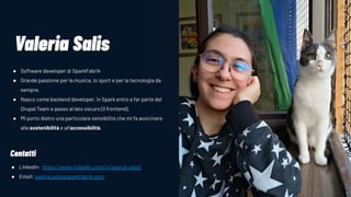 IMAGE GOES OVER HERE
Valeria Salis
● Software developer @ SparkFabrik
● Grande passione per la musica, lo sport e per la tecnologia da
sempre.
● Nasco come backend developer, in Spark entro a far parte del
Drupal Team e passo al lato oscuro (il frontend).
● Mi porto dietro una particolare sensibilità che mi fa avvicinare
alla sostenibilità e all’accessibilità.
Contatti
● Linkedin: https://www.linkedin.com/in/valeria-salis/
● Email: valeria.salis@sparkfabrik.com
 