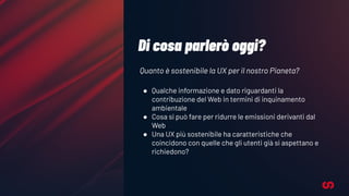 Di cosa parlerò oggi?
Quanto è sostenibile la UX per il nostro Pianeta?
● Qualche informazione e dato riguardanti la
contribuzione del Web in termini di inquinamento
ambientale
● Cosa si può fare per ridurre le emissioni derivanti dal
Web
● Una UX più sostenibile ha caratteristiche che
coincidono con quelle che gli utenti già si aspettano e
richiedono?
 