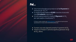 ● Una ricerca Google può produrre da 1 a 10 grammi di
emissioni di CO2
(*)
● In media Google elabora 47.000 ricerche al secondo
cioè 3,5 miliardi al giorno (*)
● Un sito web produce in media 1,76grammi di CO2
per ogni pagina visualizzata (*)
(*) Fonte: studio condotto da Carbon Footprint, una delle principali aziende
specializzate nel campo della sostenibilità ambientale
● Fumare una sola sigaretta emette 14 grammi di CO2
● Tenere un freezer in attività signiﬁca generare 40 gr
di CO2
all'ora.
Poi…
 