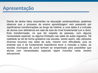Apresentação
Diante de tantos fatos recorrentes na educação contemporânea, podemos
observar que o processo de ensino aprendizagem vem passando por
significativas transformações ao longo da história; e uma delas é a inclusão
de alunos com deficiência em sala de aula de nível fundamental (um e dois).
Esta transformação, no que diz respeito às pessoas, com alguma
necessidade especial, ou alguma limitação nas salas de aulas regulares. Tal
realidade se dá de forma gradativa nas escolas, sendo assim, são utilizados
diversos recursos nas salas de aula, mesmo com dificuldade, pois se
entende que é de fundamental importância levar a inclusão a todos, as
escolas municipais de Juruti tenham se empenhado para possibilitar que
alunos com necessidades especais sejam incluídos neste cenário
educacional
 