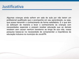 Justificativa
Algumas crianças ainda sofrem em sala de aula por não terem um
profissional qualificado que o acompanhe em seu aprendizado, ou seja,
que possa transmitir o conhecimento de forma satisfatória. E o que tem
se esforçam de maneira a levar o conhecimento às crianças com
necessidades especiais e possam receber educação que as demais
recebem sem causar nenhum transtorno ao longo de sua vida, nossa
pesquisa basea-se na necessidade de compreender a importância da
educação inclusiva no município de Juruti/PA
 