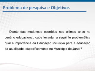 Problema de pesquisa e Objetivos
Diante das mudanças ocorridas nos últimos anos no
cenário educacional, cabe levantar a seguinte problemática
qual a importância da Educação Inclusiva para a educação
da atualidade, especificamente no Município de Juruti?
 